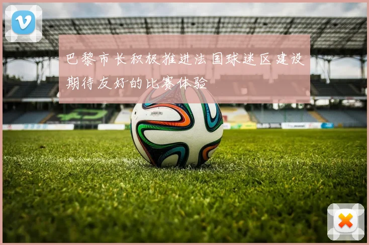 巴黎市长积极推进法国球迷区建设期待友好的比赛体验