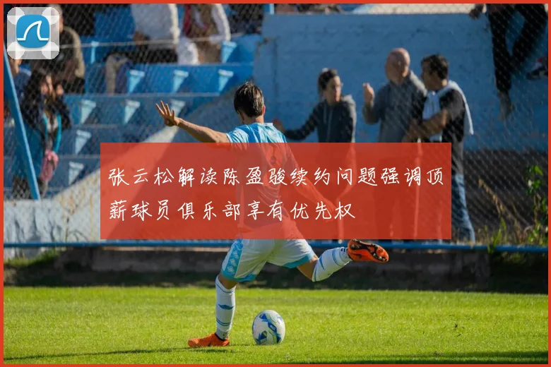 张云松解读陈盈骏续约问题强调顶薪球员俱乐部享有优先权
