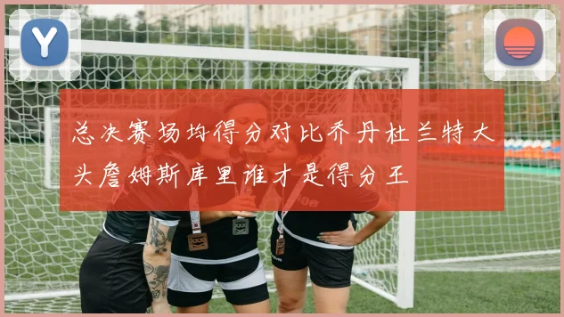 总决赛场均得分对比乔丹杜兰特大头詹姆斯库里谁才是得分王