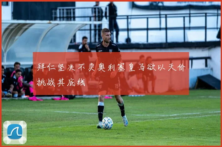 拜仁坚决不卖奥利塞皇马欲以天价挑战其底线