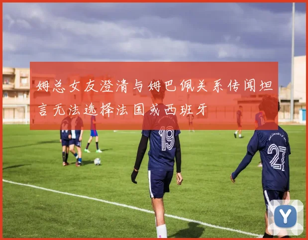 姆总女友澄清与姆巴佩关系传闻坦言无法选择法国或西班牙