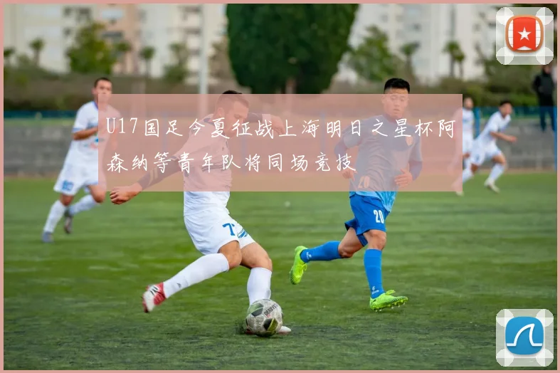 U17国足今夏征战上海明日之星杯阿森纳等青年队将同场竞技