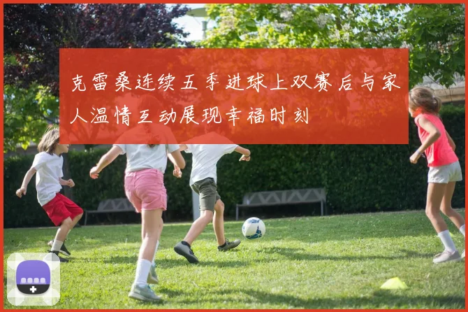 克雷桑连续五季进球上双赛后与家人温情互动展现幸福时刻