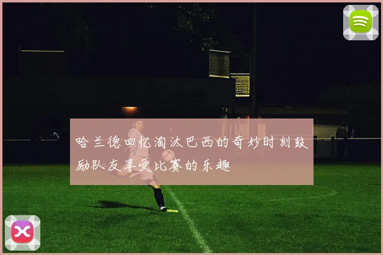 哈兰德回忆淘汰巴西的奇妙时刻鼓励队友享受比赛的乐趣