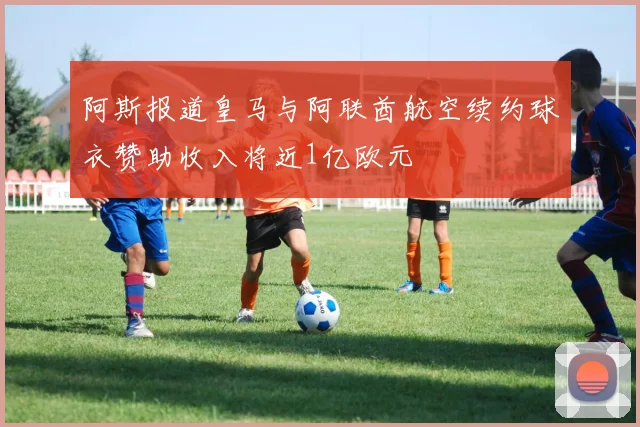 阿斯报道皇马与阿联酋航空续约球衣赞助收入将近1亿欧元