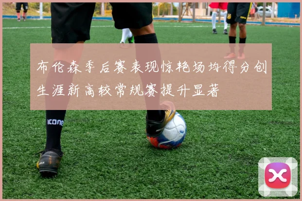 布伦森季后赛表现惊艳场均得分创生涯新高较常规赛提升显著