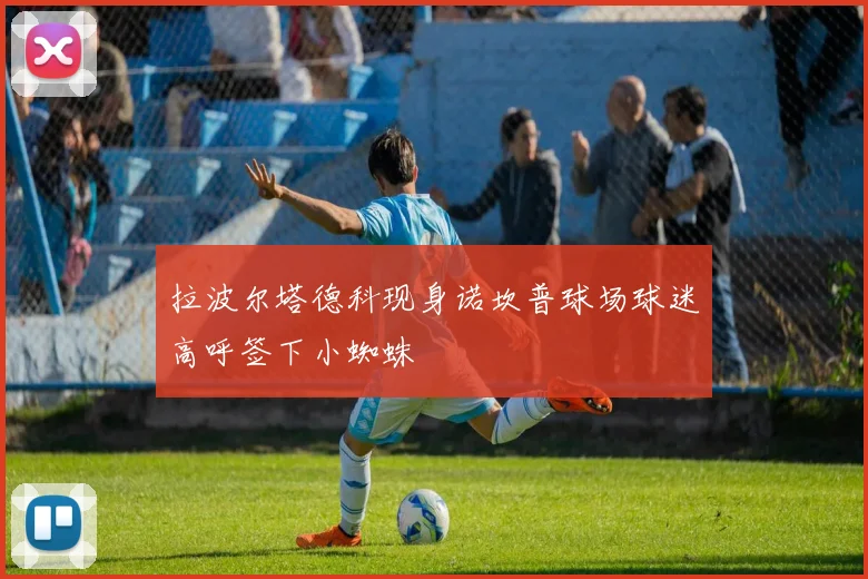 拉波尔塔德科现身诺坎普球场球迷高呼签下小蜘蛛
