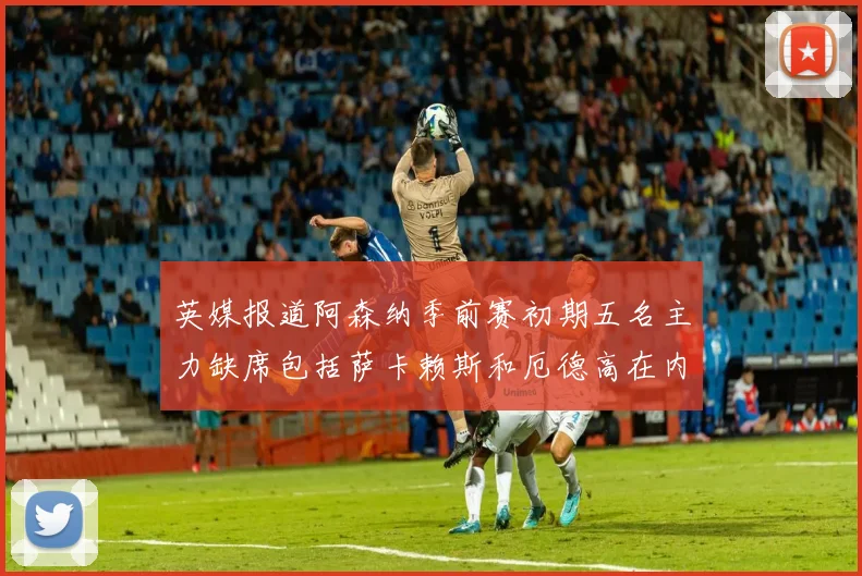 英媒报道阿森纳季前赛初期五名主力缺席包括萨卡赖斯和厄德高在内
