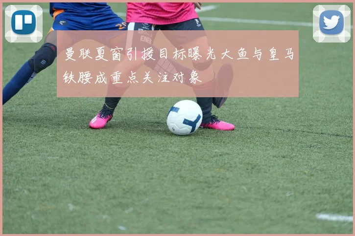 曼联夏窗引援目标曝光大鱼与皇马铁腰成重点关注对象