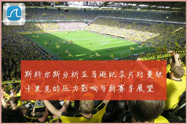 斯科尔斯分析亚马逊纪录片对曼联卡里克的压力影响与新赛季展望