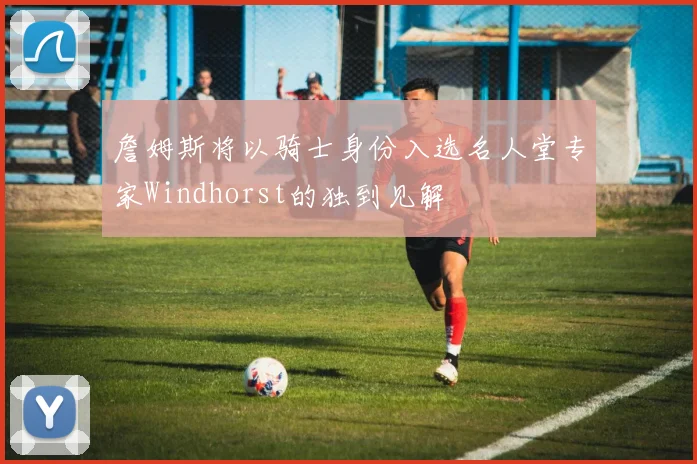詹姆斯将以骑士身份入选名人堂专家Windhorst的独到见解