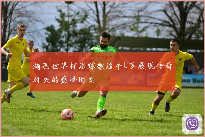 梅西世界杯进球数追平C罗展现传奇对决的巅峰时刻
