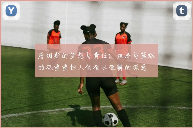 詹姆斯的梦想与责任：经济与篮球的双重重担人们难以理解的深意