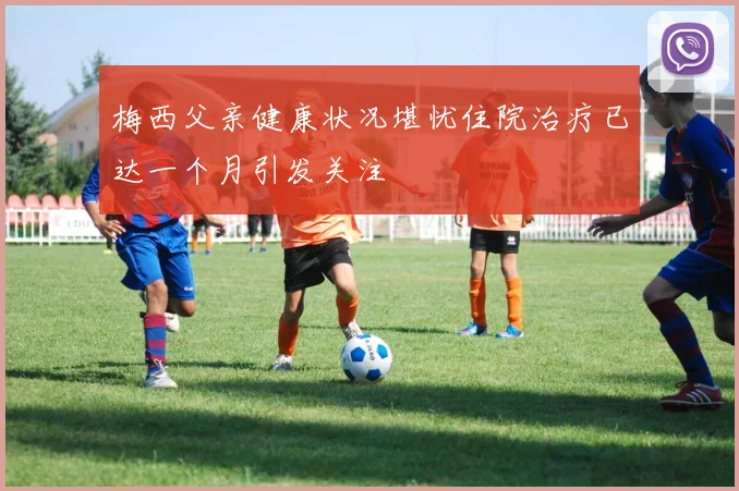 梅西父亲健康状况堪忧住院治疗已达一个月引发关注
