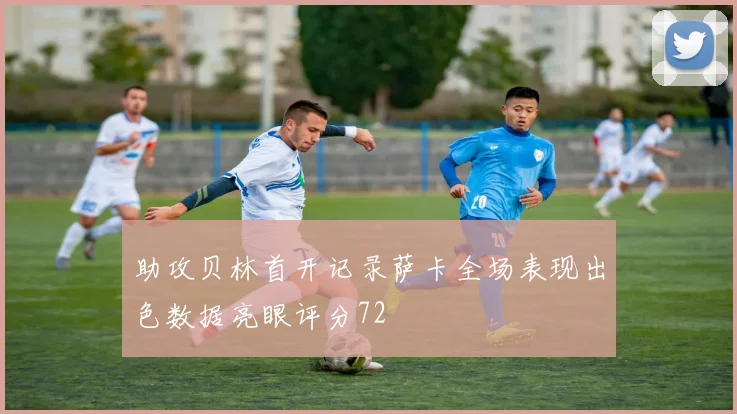助攻贝林首开记录萨卡全场表现出色数据亮眼评分72