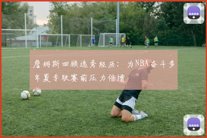 詹姆斯回顾选秀经历：为NBA奋斗多年夏季联赛前压力倍增