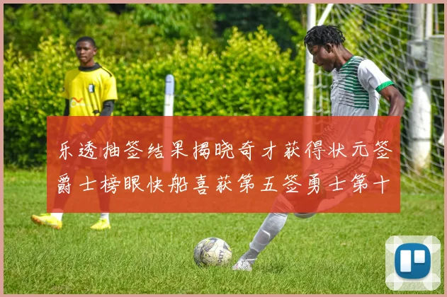 乐透抽签结果揭晓奇才获得状元签爵士榜眼快船喜获第五签勇士第十一雷霆第十二