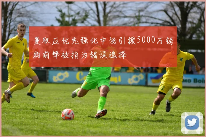 曼联应优先强化中场引援5000万镑购前锋被指为错误选择