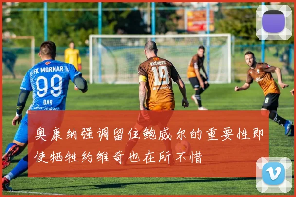 奥康纳强调留住鲍威尔的重要性即使牺牲约维奇也在所不惜