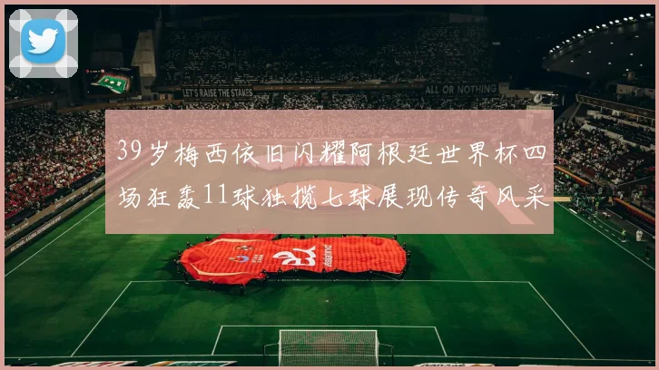 39岁梅西依旧闪耀阿根廷世界杯四场狂轰11球独揽七球展现传奇风采